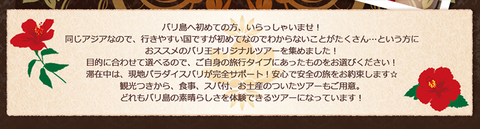 バリ島へ初めての方、いらっしゃいませ!同じアジアなので、行きやすい国ですが初めてなのでわからないことがたくさん・・・・という方におススメのバリ王オリジナルツアーを集めました!目的で合わせて選べるので、ご自身の旅行タイプにあったものをお選びください!滞在中は、現地パラダイスバリが完全サポート!安心で安全の旅をお約束します。観光つきから、食事、スパ付、お土産のついたツアーもご用意。どれもバリ島らしさを体験できるツアーになっています!