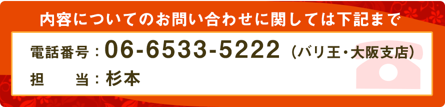 内容についてのお問い合わせに関しては下記まで。
電話番号:06-6533-5222(バリ王・大阪支店)
担当:堀口