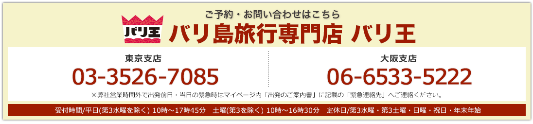バリ王 ご予約・お問い合わせはこちら バリ島旅行専門店 バリ王 東京支店03-3526-7085 大阪支店 06-6533-5222 東京支店・大阪支店:受付時間/平日(第3水曜を除く) 10時〜17時45分 土曜(第3を除く) 10時〜16時30分 定休日/第3水曜・第3土曜・日曜・祝日・年末年始 ※弊社営業時間外で出発前日・当日の緊急時はマイページ内「出発のご案内書」に記載の「緊急連絡先」へご連絡ください。