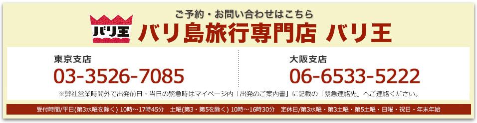 バリ王 ご予約・お問い合わせはこちら バリ島旅行専門店 バリ王 東京支店03-3526-7085 大阪支店 06-6533-5222 東京支店・大阪支店:受付時間/平日(第3水曜を除く) 10時〜17時45分 土曜(第3・第5を除く) 10時〜16時30分 定休日/第3水曜・第3土曜・第5土曜・日曜・祝日・年末年始 ※弊社営業時間外で出発前日・当日の緊急時はマイページ内「出発のご案内書」に記載の「緊急連絡先」へご連絡ください