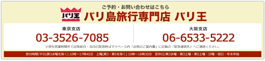 バリ王 ご予約・お問い合わせはこちら バリ島旅行専門店 バリ王 東京支店03-3526-7085 大阪支店 06-6533-5222 東京支店・大阪支店:受付時間/平日(第3水曜を除く) 10時〜17時45分 土曜(第3・第5を除く) 10時〜16時30分 定休日/第3水曜・第3土曜・第5土曜・日曜・祝日・年末年始 ※弊社営業時間外で出発前日・当日の緊急時はマイページ内「出発のご案内書」に記載の「緊急連絡先」へご連絡ください。